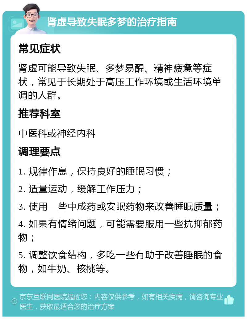 肾虚导致失眠多梦的治疗指南 常见症状 肾虚可能导致失眠、多梦易醒、精神疲惫等症状，常见于长期处于高压工作环境或生活环境单调的人群。 推荐科室 中医科或神经内科 调理要点 1. 规律作息，保持良好的睡眠习惯； 2. 适量运动，缓解工作压力； 3. 使用一些中成药或安眠药物来改善睡眠质量； 4. 如果有情绪问题，可能需要服用一些抗抑郁药物； 5. 调整饮食结构，多吃一些有助于改善睡眠的食物，如牛奶、核桃等。