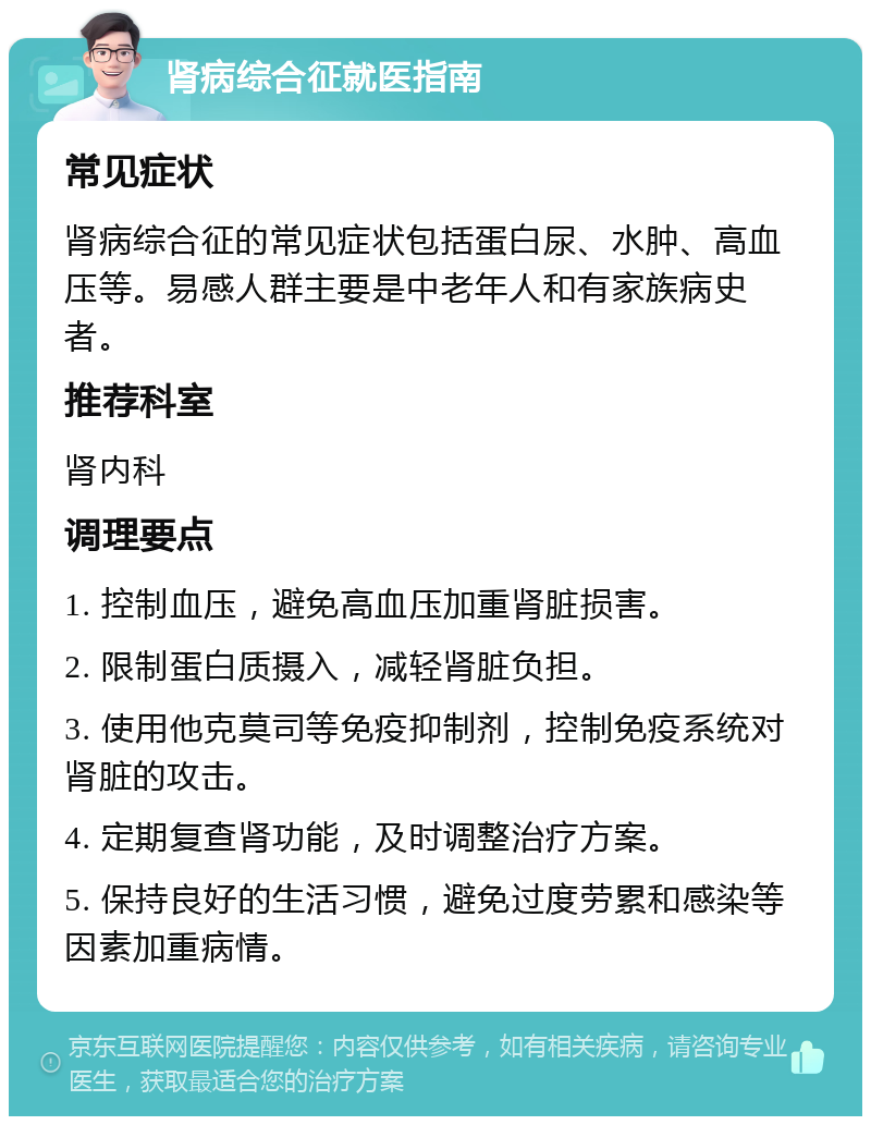 肾病综合征就医指南 常见症状 肾病综合征的常见症状包括蛋白尿、水肿、高血压等。易感人群主要是中老年人和有家族病史者。 推荐科室 肾内科 调理要点 1. 控制血压，避免高血压加重肾脏损害。 2. 限制蛋白质摄入，减轻肾脏负担。 3. 使用他克莫司等免疫抑制剂，控制免疫系统对肾脏的攻击。 4. 定期复查肾功能，及时调整治疗方案。 5. 保持良好的生活习惯，避免过度劳累和感染等因素加重病情。