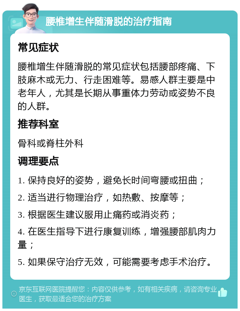 腰椎增生伴随滑脱的治疗指南 常见症状 腰椎增生伴随滑脱的常见症状包括腰部疼痛、下肢麻木或无力、行走困难等。易感人群主要是中老年人，尤其是长期从事重体力劳动或姿势不良的人群。 推荐科室 骨科或脊柱外科 调理要点 1. 保持良好的姿势，避免长时间弯腰或扭曲； 2. 适当进行物理治疗，如热敷、按摩等； 3. 根据医生建议服用止痛药或消炎药； 4. 在医生指导下进行康复训练，增强腰部肌肉力量； 5. 如果保守治疗无效，可能需要考虑手术治疗。