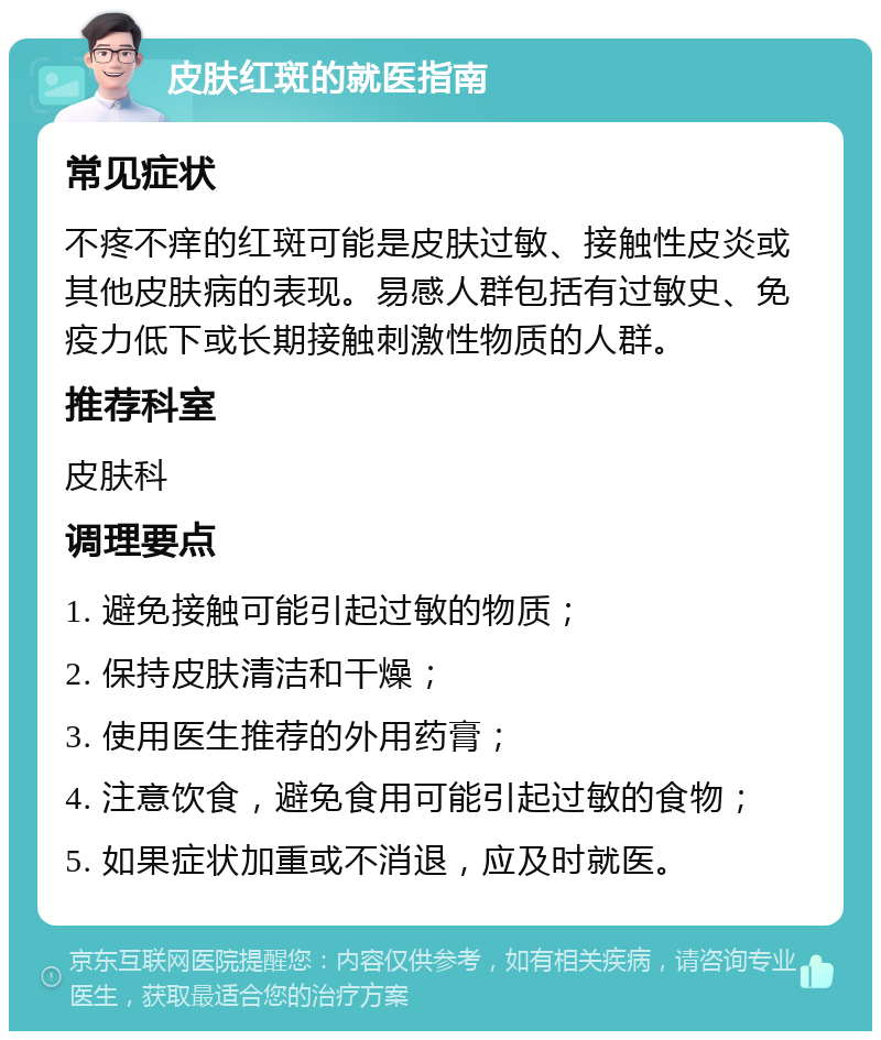 皮肤红斑的就医指南 常见症状 不疼不痒的红斑可能是皮肤过敏、接触性皮炎或其他皮肤病的表现。易感人群包括有过敏史、免疫力低下或长期接触刺激性物质的人群。 推荐科室 皮肤科 调理要点 1. 避免接触可能引起过敏的物质； 2. 保持皮肤清洁和干燥； 3. 使用医生推荐的外用药膏； 4. 注意饮食，避免食用可能引起过敏的食物； 5. 如果症状加重或不消退，应及时就医。