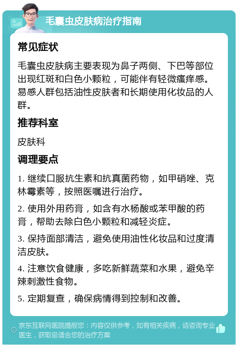 毛囊虫皮肤病治疗指南 常见症状 毛囊虫皮肤病主要表现为鼻子两侧、下巴等部位出现红斑和白色小颗粒，可能伴有轻微瘙痒感。易感人群包括油性皮肤者和长期使用化妆品的人群。 推荐科室 皮肤科 调理要点 1. 继续口服抗生素和抗真菌药物，如甲硝唑、克林霉素等，按照医嘱进行治疗。 2. 使用外用药膏，如含有水杨酸或苯甲酸的药膏，帮助去除白色小颗粒和减轻炎症。 3. 保持面部清洁，避免使用油性化妆品和过度清洁皮肤。 4. 注意饮食健康，多吃新鲜蔬菜和水果，避免辛辣刺激性食物。 5. 定期复查，确保病情得到控制和改善。