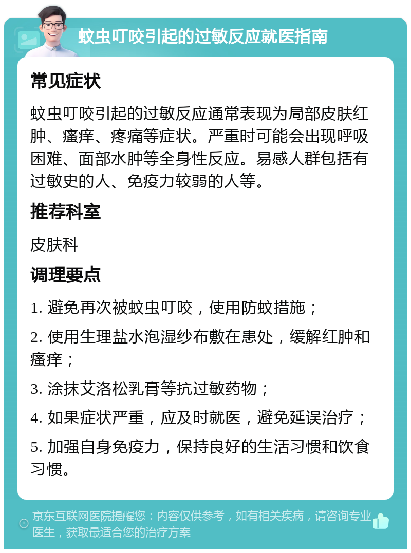 蚊虫叮咬引起的过敏反应就医指南 常见症状 蚊虫叮咬引起的过敏反应通常表现为局部皮肤红肿、瘙痒、疼痛等症状。严重时可能会出现呼吸困难、面部水肿等全身性反应。易感人群包括有过敏史的人、免疫力较弱的人等。 推荐科室 皮肤科 调理要点 1. 避免再次被蚊虫叮咬，使用防蚊措施； 2. 使用生理盐水泡湿纱布敷在患处，缓解红肿和瘙痒； 3. 涂抹艾洛松乳膏等抗过敏药物； 4. 如果症状严重，应及时就医，避免延误治疗； 5. 加强自身免疫力，保持良好的生活习惯和饮食习惯。