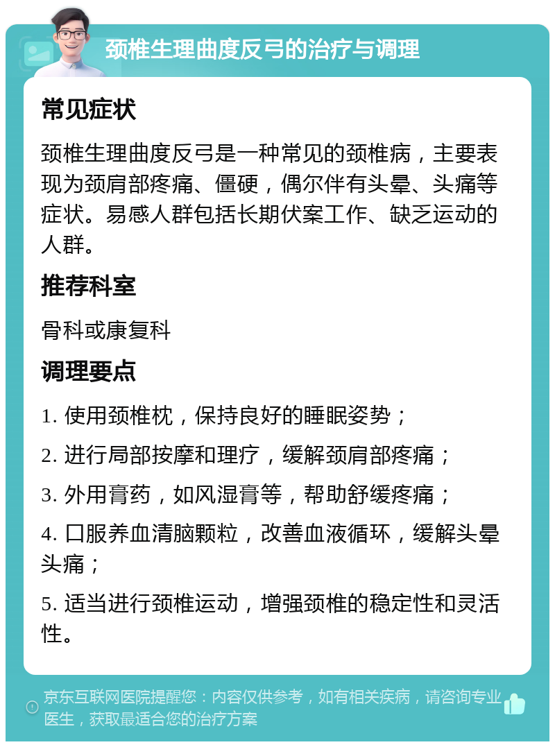 颈椎生理曲度反弓的治疗与调理 常见症状 颈椎生理曲度反弓是一种常见的颈椎病，主要表现为颈肩部疼痛、僵硬，偶尔伴有头晕、头痛等症状。易感人群包括长期伏案工作、缺乏运动的人群。 推荐科室 骨科或康复科 调理要点 1. 使用颈椎枕，保持良好的睡眠姿势； 2. 进行局部按摩和理疗，缓解颈肩部疼痛； 3. 外用膏药，如风湿膏等，帮助舒缓疼痛； 4. 口服养血清脑颗粒，改善血液循环，缓解头晕头痛； 5. 适当进行颈椎运动，增强颈椎的稳定性和灵活性。