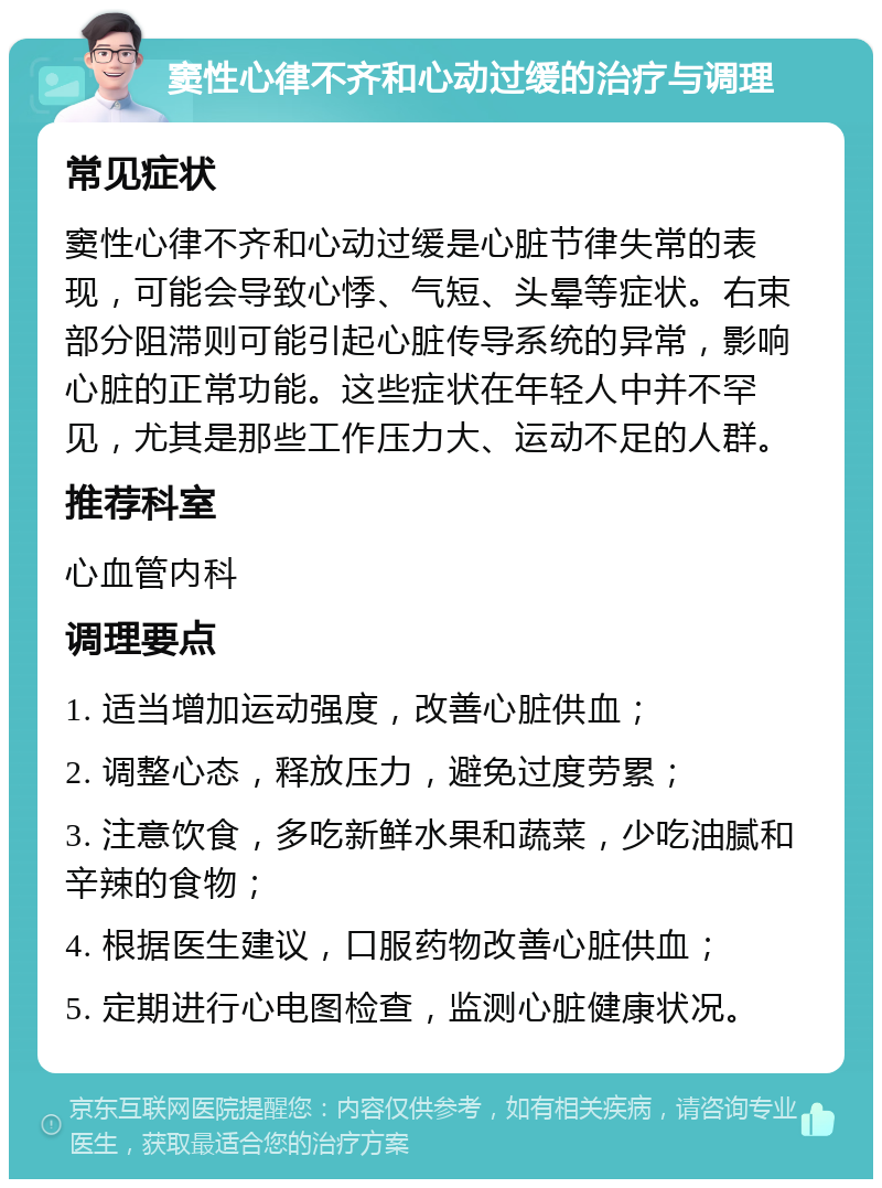 窦性心律不齐和心动过缓的治疗与调理 常见症状 窦性心律不齐和心动过缓是心脏节律失常的表现，可能会导致心悸、气短、头晕等症状。右束部分阻滞则可能引起心脏传导系统的异常，影响心脏的正常功能。这些症状在年轻人中并不罕见，尤其是那些工作压力大、运动不足的人群。 推荐科室 心血管内科 调理要点 1. 适当增加运动强度，改善心脏供血； 2. 调整心态，释放压力，避免过度劳累； 3. 注意饮食，多吃新鲜水果和蔬菜，少吃油腻和辛辣的食物； 4. 根据医生建议，口服药物改善心脏供血； 5. 定期进行心电图检查，监测心脏健康状况。