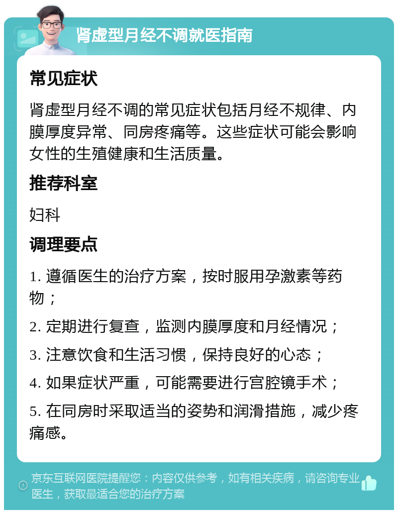 肾虚型月经不调就医指南 常见症状 肾虚型月经不调的常见症状包括月经不规律、内膜厚度异常、同房疼痛等。这些症状可能会影响女性的生殖健康和生活质量。 推荐科室 妇科 调理要点 1. 遵循医生的治疗方案，按时服用孕激素等药物； 2. 定期进行复查，监测内膜厚度和月经情况； 3. 注意饮食和生活习惯，保持良好的心态； 4. 如果症状严重，可能需要进行宫腔镜手术； 5. 在同房时采取适当的姿势和润滑措施，减少疼痛感。