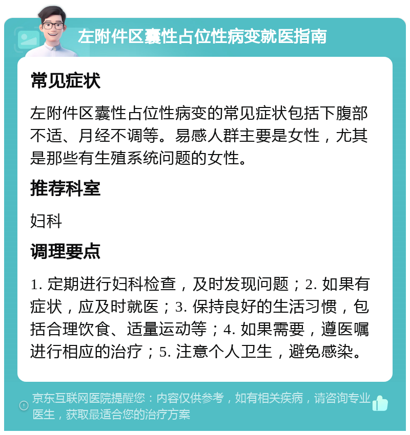 左附件区囊性占位性病变就医指南 常见症状 左附件区囊性占位性病变的常见症状包括下腹部不适、月经不调等。易感人群主要是女性，尤其是那些有生殖系统问题的女性。 推荐科室 妇科 调理要点 1. 定期进行妇科检查，及时发现问题；2. 如果有症状，应及时就医；3. 保持良好的生活习惯，包括合理饮食、适量运动等；4. 如果需要，遵医嘱进行相应的治疗；5. 注意个人卫生，避免感染。