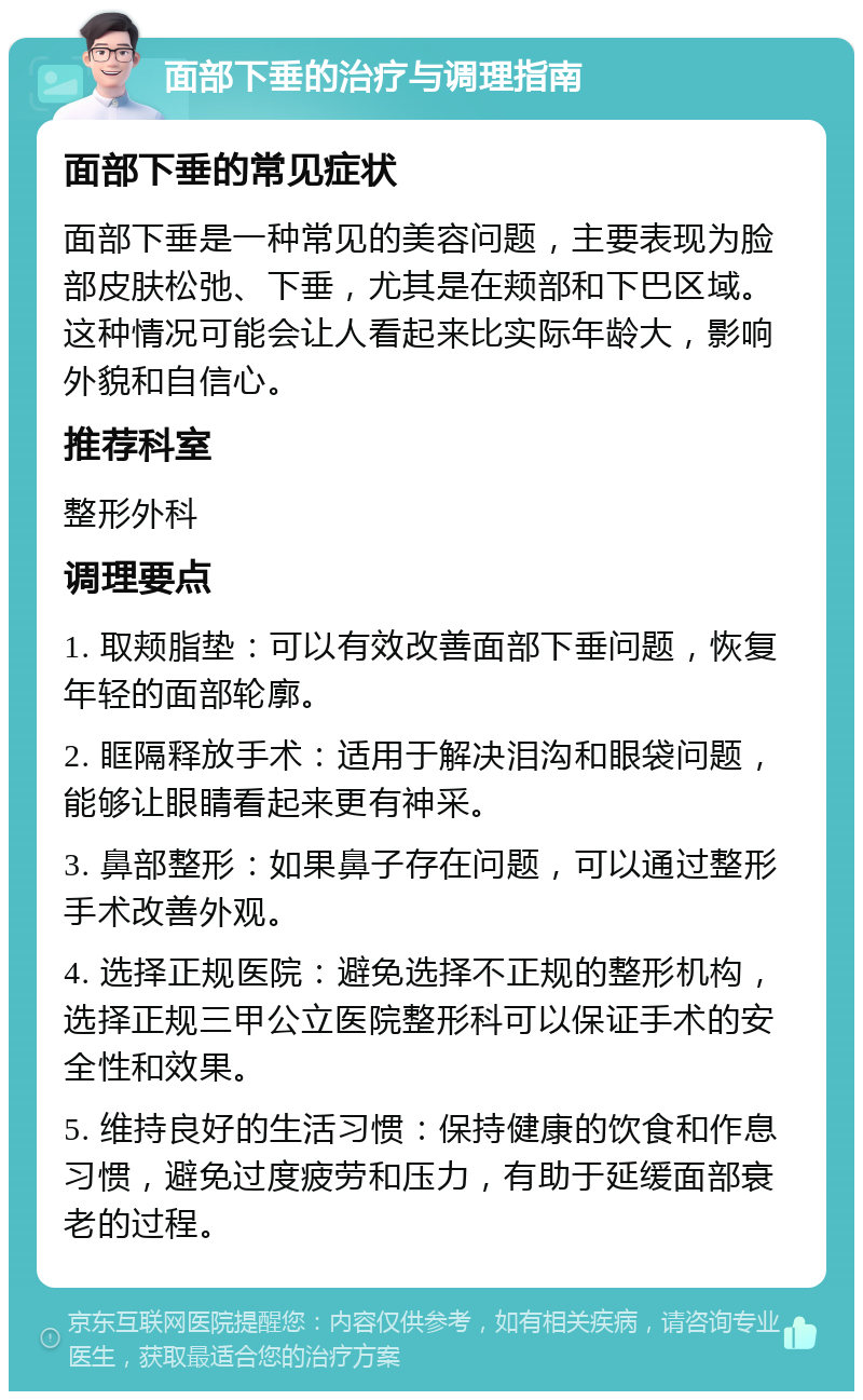 面部下垂的治疗与调理指南 面部下垂的常见症状 面部下垂是一种常见的美容问题，主要表现为脸部皮肤松弛、下垂，尤其是在颊部和下巴区域。这种情况可能会让人看起来比实际年龄大，影响外貌和自信心。 推荐科室 整形外科 调理要点 1. 取颊脂垫：可以有效改善面部下垂问题，恢复年轻的面部轮廓。 2. 眶隔释放手术：适用于解决泪沟和眼袋问题，能够让眼睛看起来更有神采。 3. 鼻部整形：如果鼻子存在问题，可以通过整形手术改善外观。 4. 选择正规医院：避免选择不正规的整形机构，选择正规三甲公立医院整形科可以保证手术的安全性和效果。 5. 维持良好的生活习惯：保持健康的饮食和作息习惯，避免过度疲劳和压力，有助于延缓面部衰老的过程。