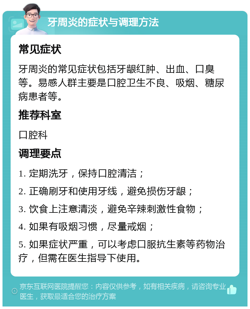 牙周炎的症状与调理方法 常见症状 牙周炎的常见症状包括牙龈红肿、出血、口臭等。易感人群主要是口腔卫生不良、吸烟、糖尿病患者等。 推荐科室 口腔科 调理要点 1. 定期洗牙，保持口腔清洁； 2. 正确刷牙和使用牙线，避免损伤牙龈； 3. 饮食上注意清淡，避免辛辣刺激性食物； 4. 如果有吸烟习惯，尽量戒烟； 5. 如果症状严重，可以考虑口服抗生素等药物治疗，但需在医生指导下使用。