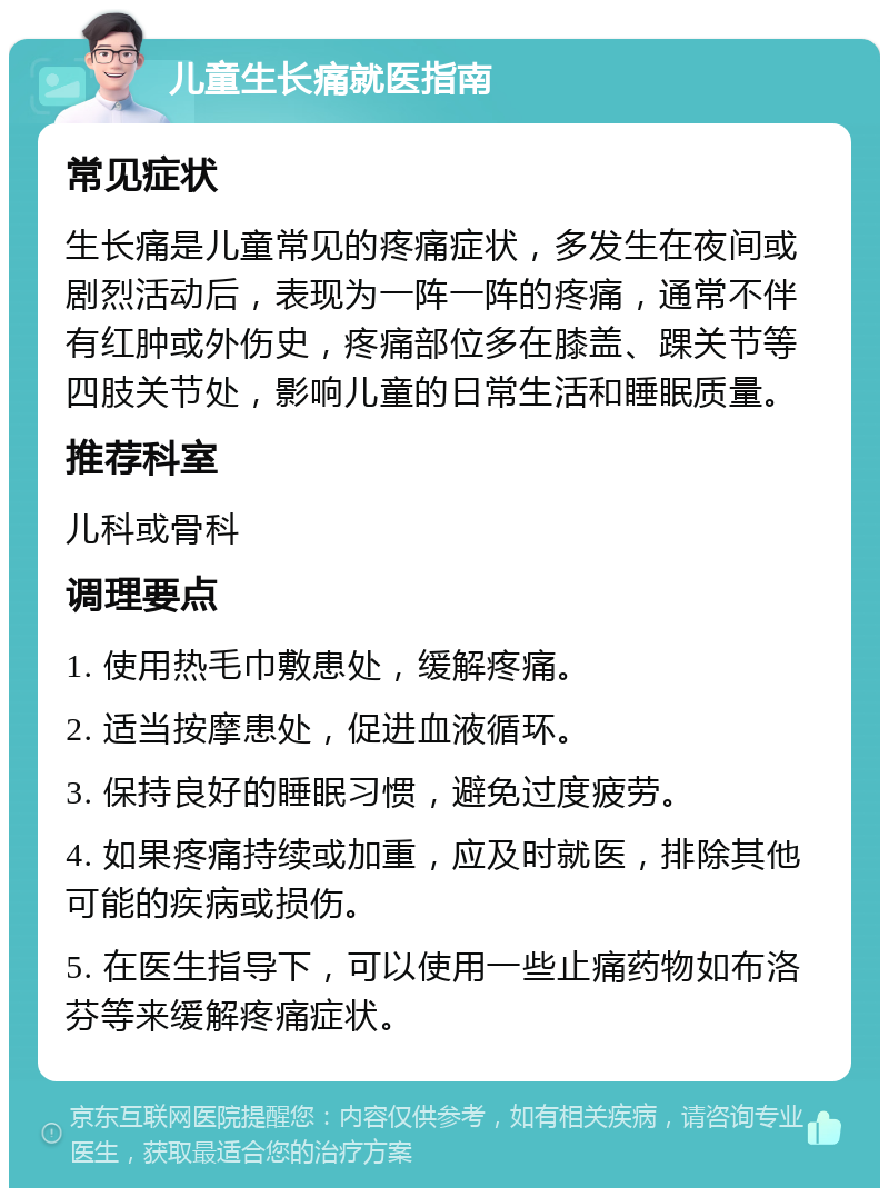 儿童生长痛就医指南 常见症状 生长痛是儿童常见的疼痛症状，多发生在夜间或剧烈活动后，表现为一阵一阵的疼痛，通常不伴有红肿或外伤史，疼痛部位多在膝盖、踝关节等四肢关节处，影响儿童的日常生活和睡眠质量。 推荐科室 儿科或骨科 调理要点 1. 使用热毛巾敷患处，缓解疼痛。 2. 适当按摩患处，促进血液循环。 3. 保持良好的睡眠习惯，避免过度疲劳。 4. 如果疼痛持续或加重，应及时就医，排除其他可能的疾病或损伤。 5. 在医生指导下，可以使用一些止痛药物如布洛芬等来缓解疼痛症状。