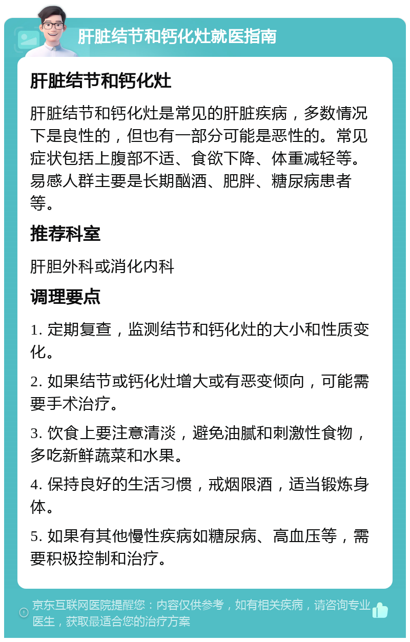 肝脏结节和钙化灶就医指南 肝脏结节和钙化灶 肝脏结节和钙化灶是常见的肝脏疾病，多数情况下是良性的，但也有一部分可能是恶性的。常见症状包括上腹部不适、食欲下降、体重减轻等。易感人群主要是长期酗酒、肥胖、糖尿病患者等。 推荐科室 肝胆外科或消化内科 调理要点 1. 定期复查，监测结节和钙化灶的大小和性质变化。 2. 如果结节或钙化灶增大或有恶变倾向，可能需要手术治疗。 3. 饮食上要注意清淡，避免油腻和刺激性食物，多吃新鲜蔬菜和水果。 4. 保持良好的生活习惯，戒烟限酒，适当锻炼身体。 5. 如果有其他慢性疾病如糖尿病、高血压等，需要积极控制和治疗。