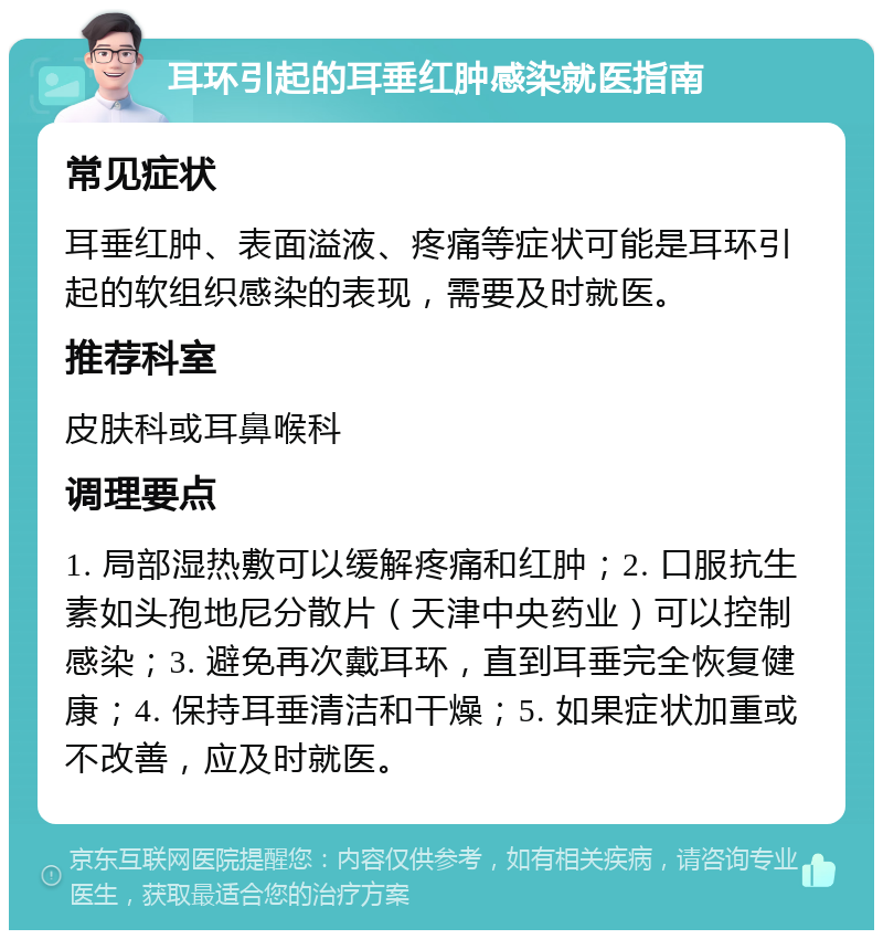 耳环引起的耳垂红肿感染就医指南 常见症状 耳垂红肿、表面溢液、疼痛等症状可能是耳环引起的软组织感染的表现，需要及时就医。 推荐科室 皮肤科或耳鼻喉科 调理要点 1. 局部湿热敷可以缓解疼痛和红肿；2. 口服抗生素如头孢地尼分散片（天津中央药业）可以控制感染；3. 避免再次戴耳环，直到耳垂完全恢复健康；4. 保持耳垂清洁和干燥；5. 如果症状加重或不改善，应及时就医。