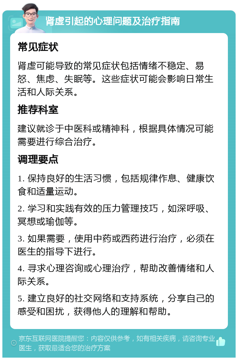 肾虚引起的心理问题及治疗指南 常见症状 肾虚可能导致的常见症状包括情绪不稳定、易怒、焦虑、失眠等。这些症状可能会影响日常生活和人际关系。 推荐科室 建议就诊于中医科或精神科，根据具体情况可能需要进行综合治疗。 调理要点 1. 保持良好的生活习惯，包括规律作息、健康饮食和适量运动。 2. 学习和实践有效的压力管理技巧，如深呼吸、冥想或瑜伽等。 3. 如果需要，使用中药或西药进行治疗，必须在医生的指导下进行。 4. 寻求心理咨询或心理治疗，帮助改善情绪和人际关系。 5. 建立良好的社交网络和支持系统，分享自己的感受和困扰，获得他人的理解和帮助。