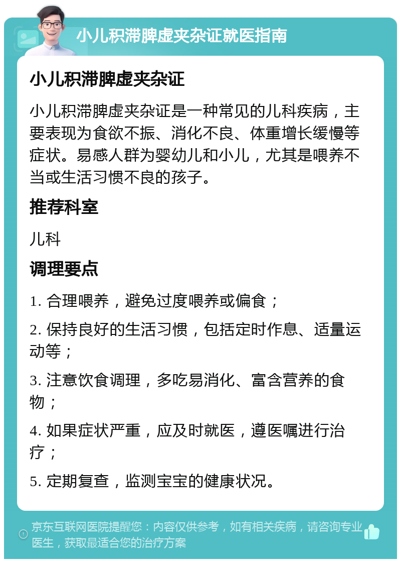 小儿积滞脾虚夹杂证就医指南 小儿积滞脾虚夹杂证 小儿积滞脾虚夹杂证是一种常见的儿科疾病，主要表现为食欲不振、消化不良、体重增长缓慢等症状。易感人群为婴幼儿和小儿，尤其是喂养不当或生活习惯不良的孩子。 推荐科室 儿科 调理要点 1. 合理喂养，避免过度喂养或偏食； 2. 保持良好的生活习惯，包括定时作息、适量运动等； 3. 注意饮食调理，多吃易消化、富含营养的食物； 4. 如果症状严重，应及时就医，遵医嘱进行治疗； 5. 定期复查，监测宝宝的健康状况。