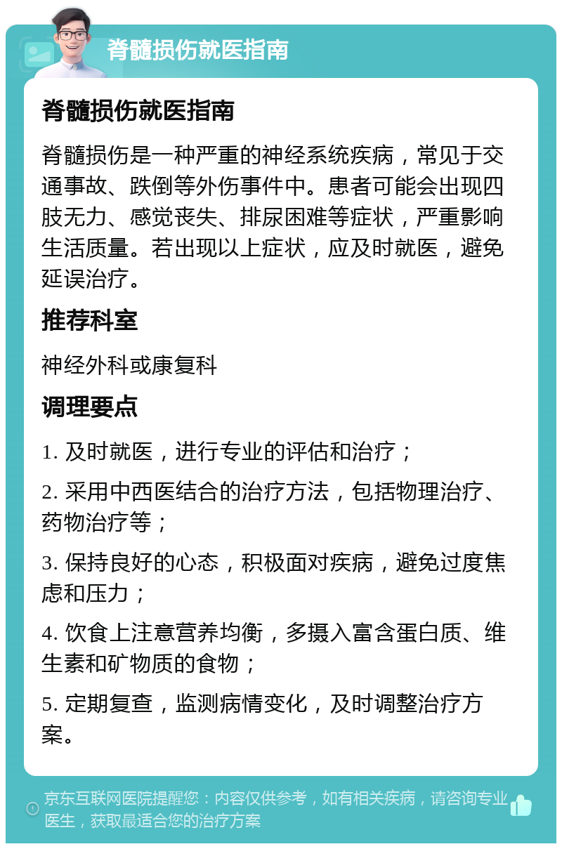 脊髓损伤就医指南 脊髓损伤就医指南 脊髓损伤是一种严重的神经系统疾病，常见于交通事故、跌倒等外伤事件中。患者可能会出现四肢无力、感觉丧失、排尿困难等症状，严重影响生活质量。若出现以上症状，应及时就医，避免延误治疗。 推荐科室 神经外科或康复科 调理要点 1. 及时就医，进行专业的评估和治疗； 2. 采用中西医结合的治疗方法，包括物理治疗、药物治疗等； 3. 保持良好的心态，积极面对疾病，避免过度焦虑和压力； 4. 饮食上注意营养均衡，多摄入富含蛋白质、维生素和矿物质的食物； 5. 定期复查，监测病情变化，及时调整治疗方案。