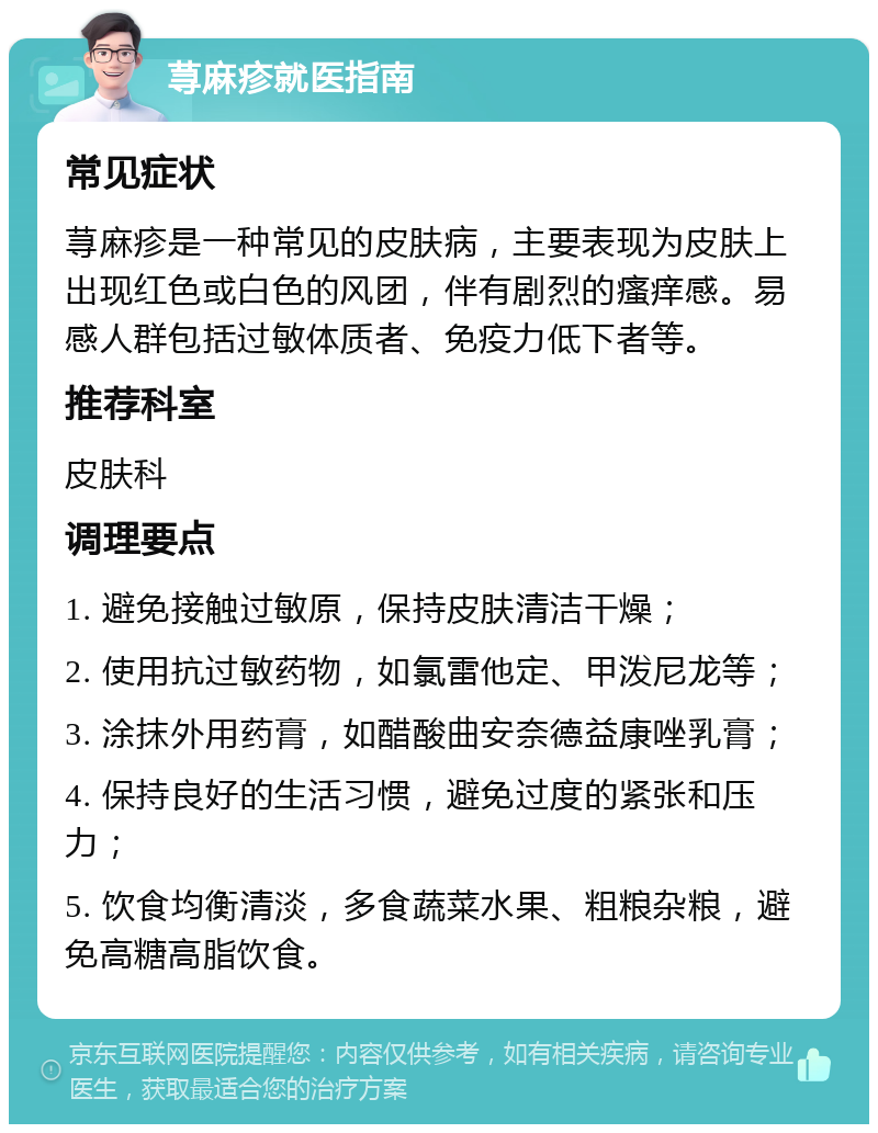 荨麻疹就医指南 常见症状 荨麻疹是一种常见的皮肤病，主要表现为皮肤上出现红色或白色的风团，伴有剧烈的瘙痒感。易感人群包括过敏体质者、免疫力低下者等。 推荐科室 皮肤科 调理要点 1. 避免接触过敏原，保持皮肤清洁干燥； 2. 使用抗过敏药物，如氯雷他定、甲泼尼龙等； 3. 涂抹外用药膏，如醋酸曲安奈德益康唑乳膏； 4. 保持良好的生活习惯，避免过度的紧张和压力； 5. 饮食均衡清淡，多食蔬菜水果、粗粮杂粮，避免高糖高脂饮食。