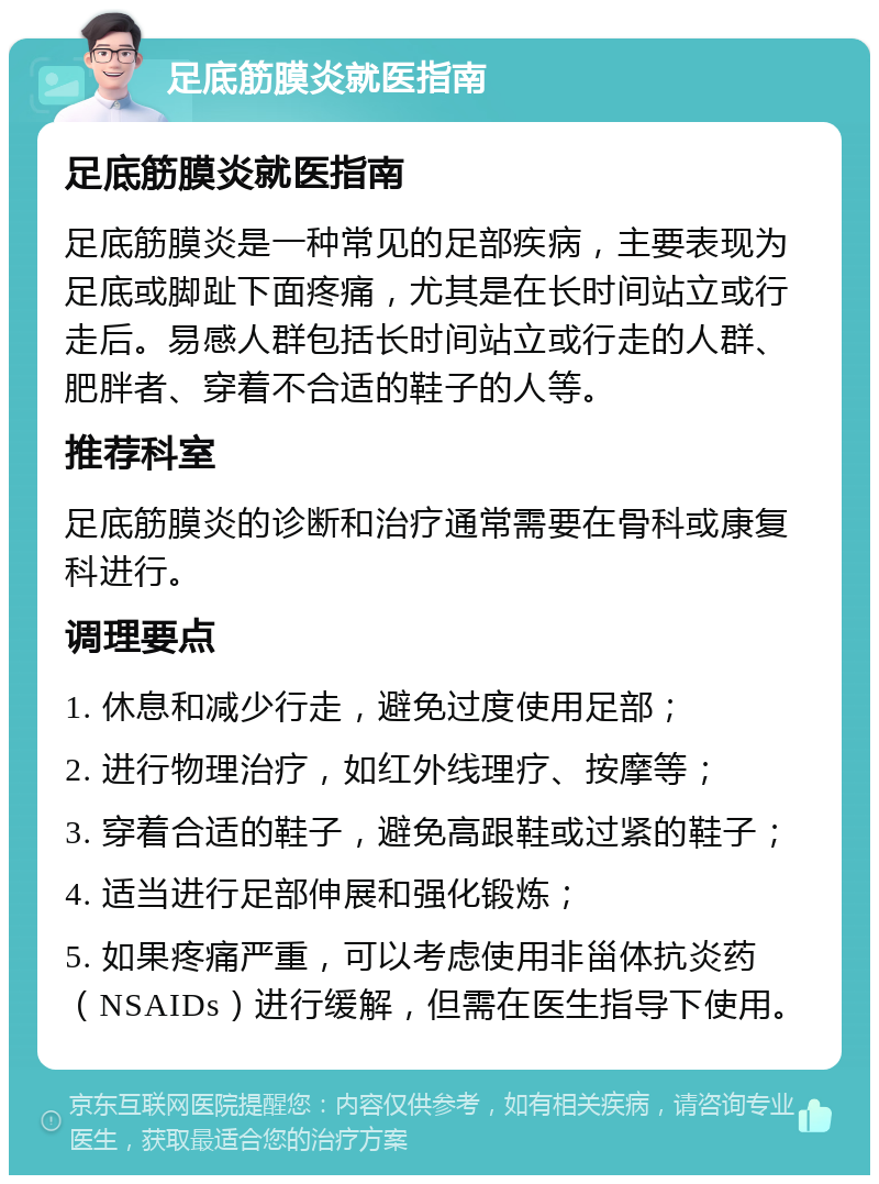 足底筋膜炎就医指南 足底筋膜炎就医指南 足底筋膜炎是一种常见的足部疾病，主要表现为足底或脚趾下面疼痛，尤其是在长时间站立或行走后。易感人群包括长时间站立或行走的人群、肥胖者、穿着不合适的鞋子的人等。 推荐科室 足底筋膜炎的诊断和治疗通常需要在骨科或康复科进行。 调理要点 1. 休息和减少行走，避免过度使用足部； 2. 进行物理治疗，如红外线理疗、按摩等； 3. 穿着合适的鞋子，避免高跟鞋或过紧的鞋子； 4. 适当进行足部伸展和强化锻炼； 5. 如果疼痛严重，可以考虑使用非甾体抗炎药（NSAIDs）进行缓解，但需在医生指导下使用。