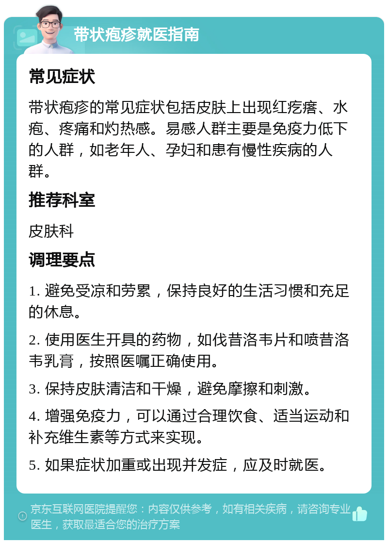 带状疱疹就医指南 常见症状 带状疱疹的常见症状包括皮肤上出现红疙瘩、水疱、疼痛和灼热感。易感人群主要是免疫力低下的人群，如老年人、孕妇和患有慢性疾病的人群。 推荐科室 皮肤科 调理要点 1. 避免受凉和劳累，保持良好的生活习惯和充足的休息。 2. 使用医生开具的药物，如伐昔洛韦片和喷昔洛韦乳膏，按照医嘱正确使用。 3. 保持皮肤清洁和干燥，避免摩擦和刺激。 4. 增强免疫力，可以通过合理饮食、适当运动和补充维生素等方式来实现。 5. 如果症状加重或出现并发症，应及时就医。