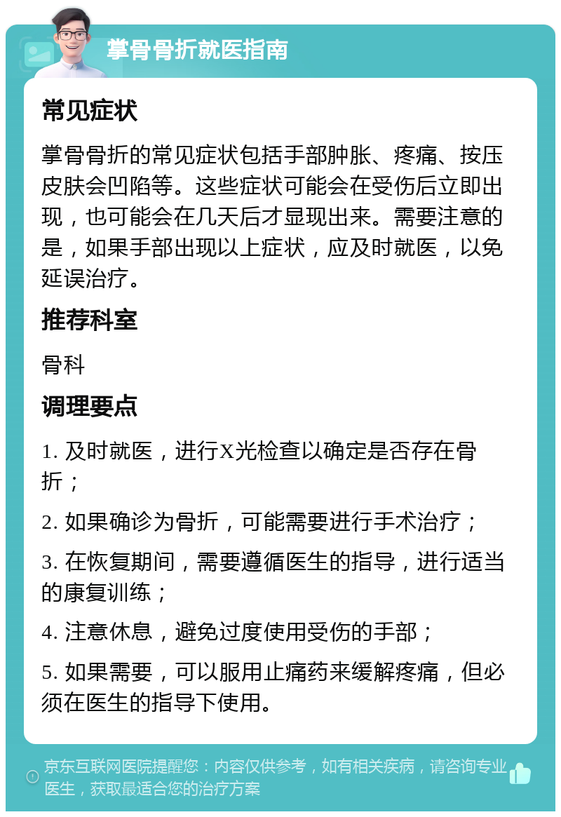 掌骨骨折就医指南 常见症状 掌骨骨折的常见症状包括手部肿胀、疼痛、按压皮肤会凹陷等。这些症状可能会在受伤后立即出现，也可能会在几天后才显现出来。需要注意的是，如果手部出现以上症状，应及时就医，以免延误治疗。 推荐科室 骨科 调理要点 1. 及时就医，进行X光检查以确定是否存在骨折； 2. 如果确诊为骨折，可能需要进行手术治疗； 3. 在恢复期间，需要遵循医生的指导，进行适当的康复训练； 4. 注意休息，避免过度使用受伤的手部； 5. 如果需要，可以服用止痛药来缓解疼痛，但必须在医生的指导下使用。