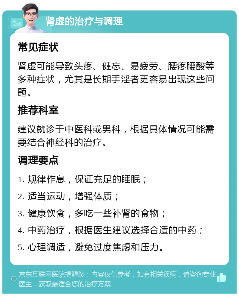 肾虚的治疗与调理 常见症状 肾虚可能导致头疼、健忘、易疲劳、腰疼腰酸等多种症状，尤其是长期手淫者更容易出现这些问题。 推荐科室 建议就诊于中医科或男科，根据具体情况可能需要结合神经科的治疗。 调理要点 1. 规律作息，保证充足的睡眠； 2. 适当运动，增强体质； 3. 健康饮食，多吃一些补肾的食物； 4. 中药治疗，根据医生建议选择合适的中药； 5. 心理调适，避免过度焦虑和压力。