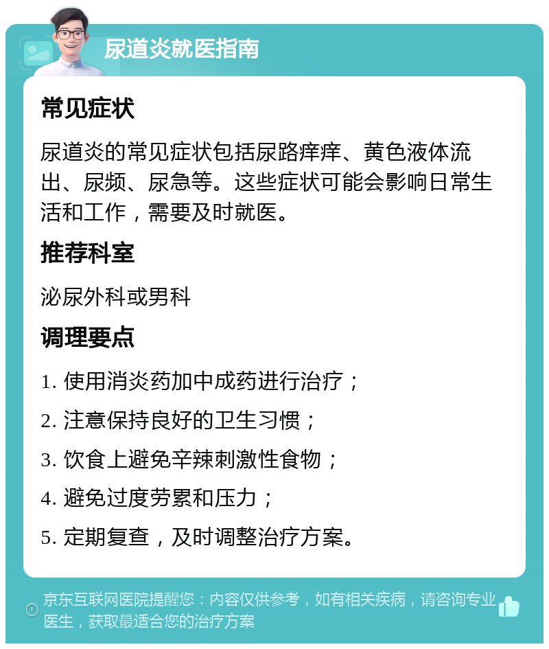 尿道炎就医指南 常见症状 尿道炎的常见症状包括尿路痒痒、黄色液体流出、尿频、尿急等。这些症状可能会影响日常生活和工作，需要及时就医。 推荐科室 泌尿外科或男科 调理要点 1. 使用消炎药加中成药进行治疗； 2. 注意保持良好的卫生习惯； 3. 饮食上避免辛辣刺激性食物； 4. 避免过度劳累和压力； 5. 定期复查，及时调整治疗方案。