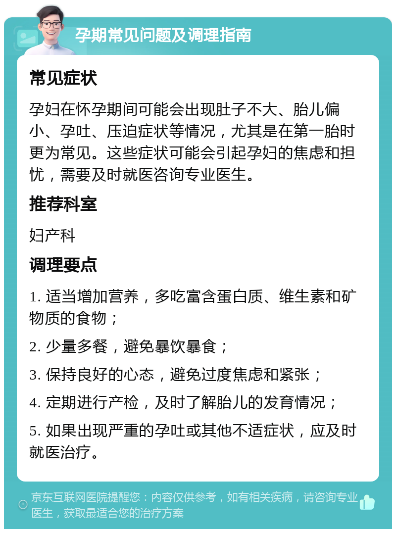 孕期常见问题及调理指南 常见症状 孕妇在怀孕期间可能会出现肚子不大、胎儿偏小、孕吐、压迫症状等情况，尤其是在第一胎时更为常见。这些症状可能会引起孕妇的焦虑和担忧，需要及时就医咨询专业医生。 推荐科室 妇产科 调理要点 1. 适当增加营养，多吃富含蛋白质、维生素和矿物质的食物； 2. 少量多餐，避免暴饮暴食； 3. 保持良好的心态，避免过度焦虑和紧张； 4. 定期进行产检，及时了解胎儿的发育情况； 5. 如果出现严重的孕吐或其他不适症状，应及时就医治疗。