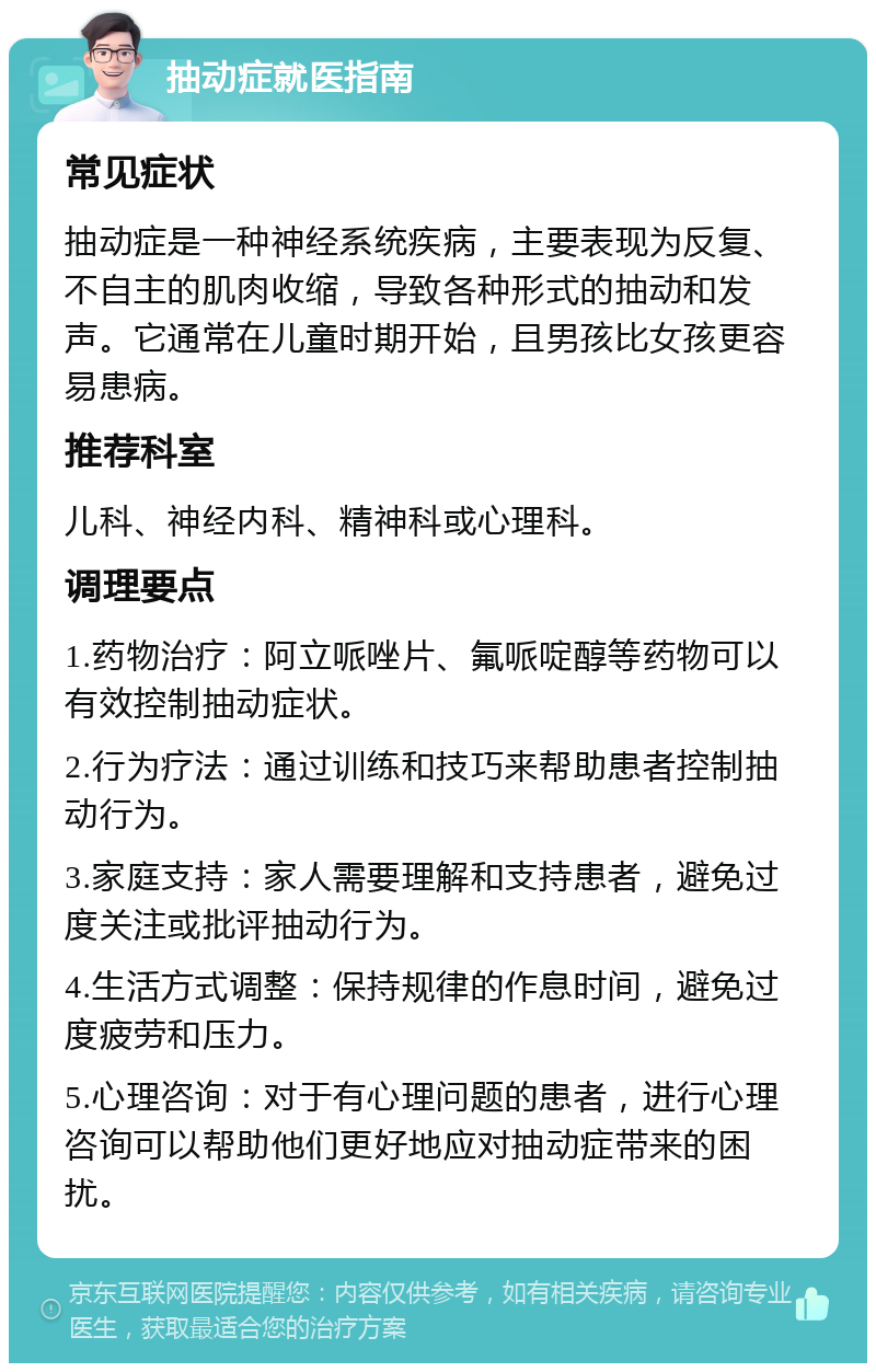 抽动症就医指南 常见症状 抽动症是一种神经系统疾病，主要表现为反复、不自主的肌肉收缩，导致各种形式的抽动和发声。它通常在儿童时期开始，且男孩比女孩更容易患病。 推荐科室 儿科、神经内科、精神科或心理科。 调理要点 1.药物治疗：阿立哌唑片、氟哌啶醇等药物可以有效控制抽动症状。 2.行为疗法：通过训练和技巧来帮助患者控制抽动行为。 3.家庭支持：家人需要理解和支持患者，避免过度关注或批评抽动行为。 4.生活方式调整：保持规律的作息时间，避免过度疲劳和压力。 5.心理咨询：对于有心理问题的患者，进行心理咨询可以帮助他们更好地应对抽动症带来的困扰。