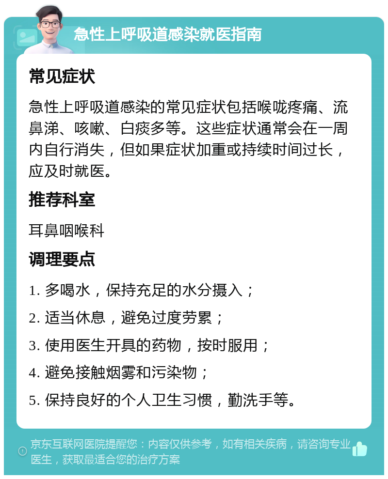 急性上呼吸道感染就医指南 常见症状 急性上呼吸道感染的常见症状包括喉咙疼痛、流鼻涕、咳嗽、白痰多等。这些症状通常会在一周内自行消失，但如果症状加重或持续时间过长，应及时就医。 推荐科室 耳鼻咽喉科 调理要点 1. 多喝水，保持充足的水分摄入； 2. 适当休息，避免过度劳累； 3. 使用医生开具的药物，按时服用； 4. 避免接触烟雾和污染物； 5. 保持良好的个人卫生习惯，勤洗手等。