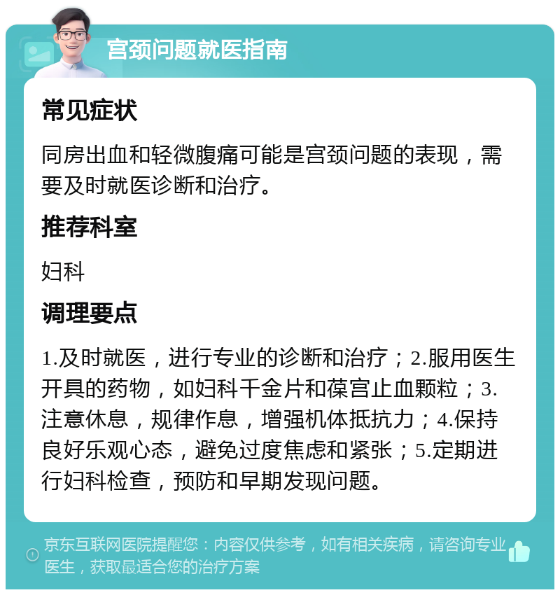 宫颈问题就医指南 常见症状 同房出血和轻微腹痛可能是宫颈问题的表现，需要及时就医诊断和治疗。 推荐科室 妇科 调理要点 1.及时就医，进行专业的诊断和治疗；2.服用医生开具的药物，如妇科千金片和葆宫止血颗粒；3.注意休息，规律作息，增强机体抵抗力；4.保持良好乐观心态，避免过度焦虑和紧张；5.定期进行妇科检查，预防和早期发现问题。