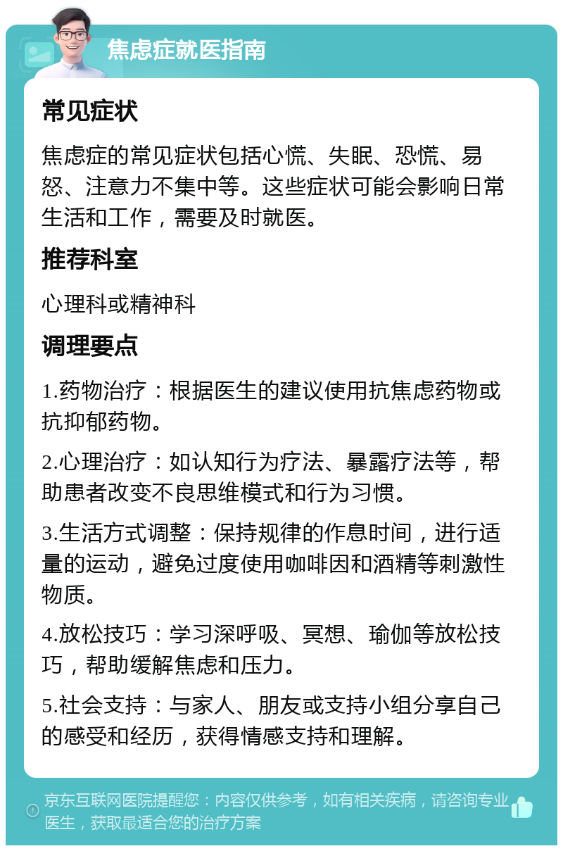 焦虑症就医指南 常见症状 焦虑症的常见症状包括心慌、失眠、恐慌、易怒、注意力不集中等。这些症状可能会影响日常生活和工作，需要及时就医。 推荐科室 心理科或精神科 调理要点 1.药物治疗：根据医生的建议使用抗焦虑药物或抗抑郁药物。 2.心理治疗：如认知行为疗法、暴露疗法等，帮助患者改变不良思维模式和行为习惯。 3.生活方式调整：保持规律的作息时间，进行适量的运动，避免过度使用咖啡因和酒精等刺激性物质。 4.放松技巧：学习深呼吸、冥想、瑜伽等放松技巧，帮助缓解焦虑和压力。 5.社会支持：与家人、朋友或支持小组分享自己的感受和经历，获得情感支持和理解。