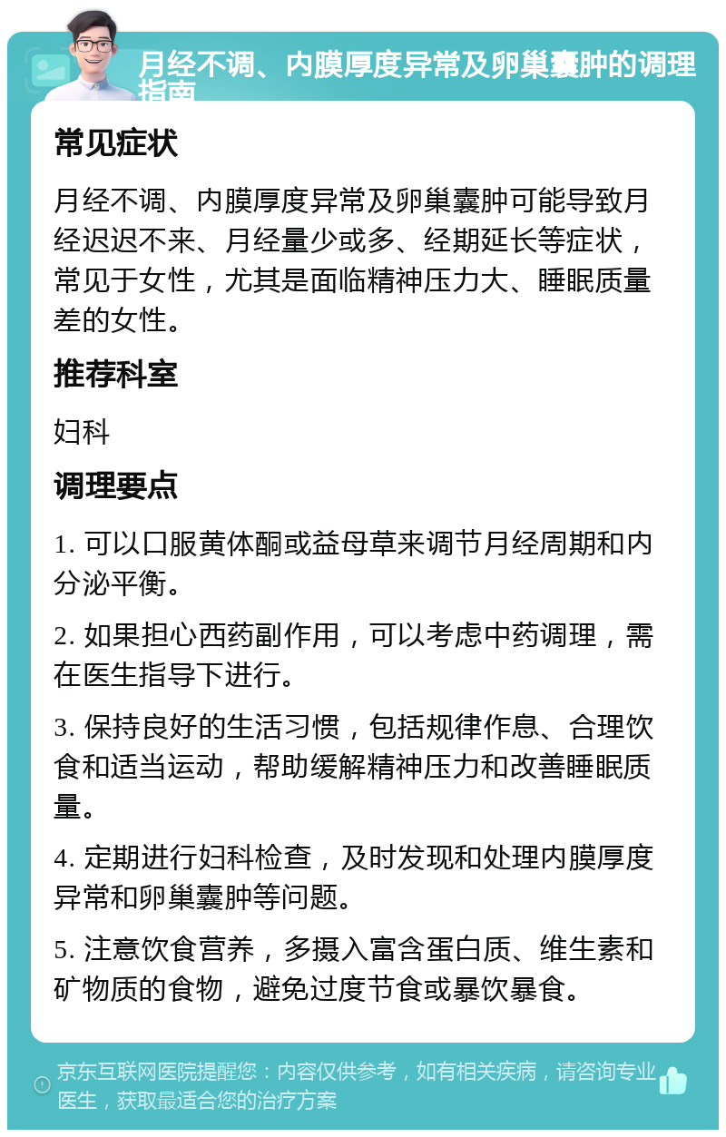 月经不调、内膜厚度异常及卵巢囊肿的调理指南 常见症状 月经不调、内膜厚度异常及卵巢囊肿可能导致月经迟迟不来、月经量少或多、经期延长等症状，常见于女性，尤其是面临精神压力大、睡眠质量差的女性。 推荐科室 妇科 调理要点 1. 可以口服黄体酮或益母草来调节月经周期和内分泌平衡。 2. 如果担心西药副作用，可以考虑中药调理，需在医生指导下进行。 3. 保持良好的生活习惯，包括规律作息、合理饮食和适当运动，帮助缓解精神压力和改善睡眠质量。 4. 定期进行妇科检查，及时发现和处理内膜厚度异常和卵巢囊肿等问题。 5. 注意饮食营养，多摄入富含蛋白质、维生素和矿物质的食物，避免过度节食或暴饮暴食。