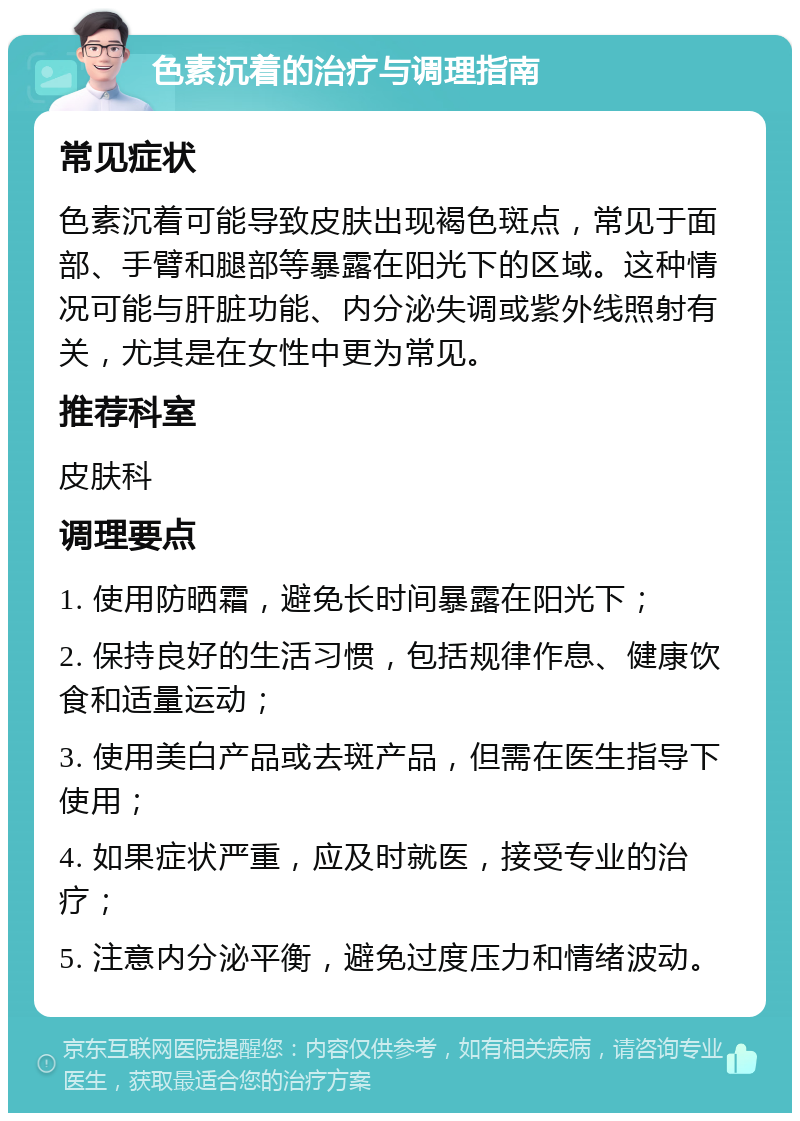 色素沉着的治疗与调理指南 常见症状 色素沉着可能导致皮肤出现褐色斑点，常见于面部、手臂和腿部等暴露在阳光下的区域。这种情况可能与肝脏功能、内分泌失调或紫外线照射有关，尤其是在女性中更为常见。 推荐科室 皮肤科 调理要点 1. 使用防晒霜，避免长时间暴露在阳光下； 2. 保持良好的生活习惯，包括规律作息、健康饮食和适量运动； 3. 使用美白产品或去斑产品，但需在医生指导下使用； 4. 如果症状严重，应及时就医，接受专业的治疗； 5. 注意内分泌平衡，避免过度压力和情绪波动。