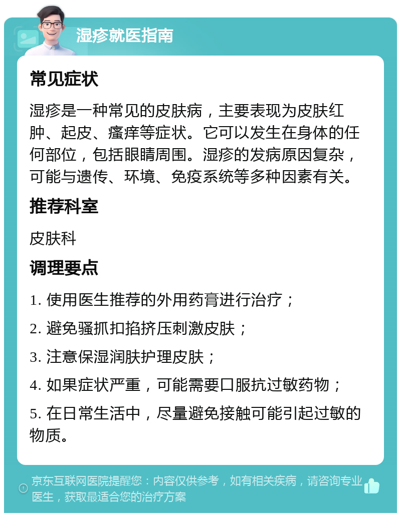 湿疹就医指南 常见症状 湿疹是一种常见的皮肤病，主要表现为皮肤红肿、起皮、瘙痒等症状。它可以发生在身体的任何部位，包括眼睛周围。湿疹的发病原因复杂，可能与遗传、环境、免疫系统等多种因素有关。 推荐科室 皮肤科 调理要点 1. 使用医生推荐的外用药膏进行治疗； 2. 避免骚抓扣掐挤压刺激皮肤； 3. 注意保湿润肤护理皮肤； 4. 如果症状严重，可能需要口服抗过敏药物； 5. 在日常生活中，尽量避免接触可能引起过敏的物质。