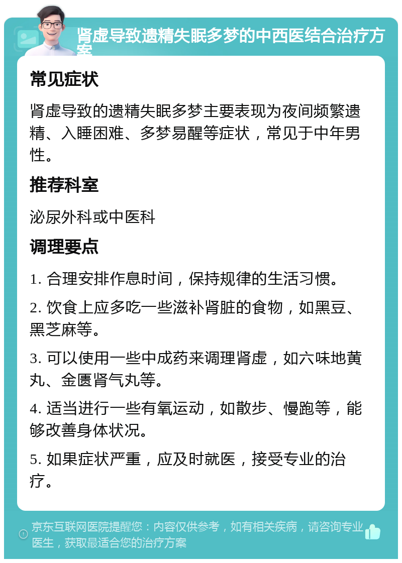 肾虚导致遗精失眠多梦的中西医结合治疗方案 常见症状 肾虚导致的遗精失眠多梦主要表现为夜间频繁遗精、入睡困难、多梦易醒等症状，常见于中年男性。 推荐科室 泌尿外科或中医科 调理要点 1. 合理安排作息时间，保持规律的生活习惯。 2. 饮食上应多吃一些滋补肾脏的食物，如黑豆、黑芝麻等。 3. 可以使用一些中成药来调理肾虚，如六味地黄丸、金匮肾气丸等。 4. 适当进行一些有氧运动，如散步、慢跑等，能够改善身体状况。 5. 如果症状严重，应及时就医，接受专业的治疗。