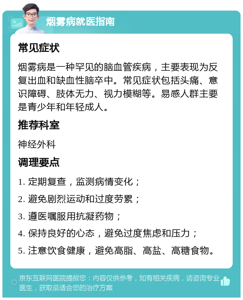 烟雾病就医指南 常见症状 烟雾病是一种罕见的脑血管疾病，主要表现为反复出血和缺血性脑卒中。常见症状包括头痛、意识障碍、肢体无力、视力模糊等。易感人群主要是青少年和年轻成人。 推荐科室 神经外科 调理要点 1. 定期复查，监测病情变化； 2. 避免剧烈运动和过度劳累； 3. 遵医嘱服用抗凝药物； 4. 保持良好的心态，避免过度焦虑和压力； 5. 注意饮食健康，避免高脂、高盐、高糖食物。