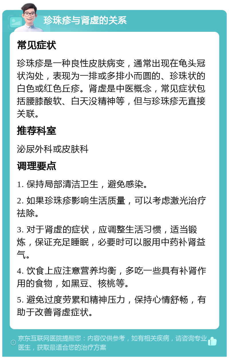 珍珠疹与肾虚的关系 常见症状 珍珠疹是一种良性皮肤病变，通常出现在龟头冠状沟处，表现为一排或多排小而圆的、珍珠状的白色或红色丘疹。肾虚是中医概念，常见症状包括腰膝酸软、白天没精神等，但与珍珠疹无直接关联。 推荐科室 泌尿外科或皮肤科 调理要点 1. 保持局部清洁卫生，避免感染。 2. 如果珍珠疹影响生活质量，可以考虑激光治疗祛除。 3. 对于肾虚的症状，应调整生活习惯，适当锻炼，保证充足睡眠，必要时可以服用中药补肾益气。 4. 饮食上应注意营养均衡，多吃一些具有补肾作用的食物，如黑豆、核桃等。 5. 避免过度劳累和精神压力，保持心情舒畅，有助于改善肾虚症状。