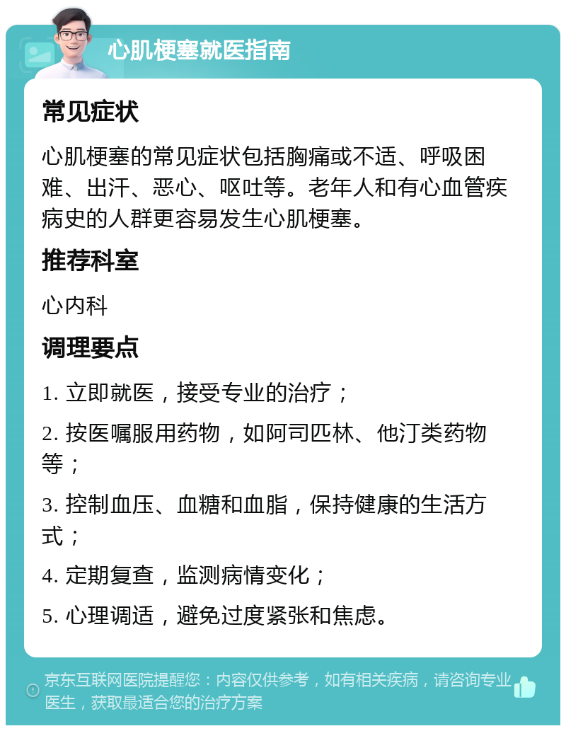 心肌梗塞就医指南 常见症状 心肌梗塞的常见症状包括胸痛或不适、呼吸困难、出汗、恶心、呕吐等。老年人和有心血管疾病史的人群更容易发生心肌梗塞。 推荐科室 心内科 调理要点 1. 立即就医，接受专业的治疗； 2. 按医嘱服用药物，如阿司匹林、他汀类药物等； 3. 控制血压、血糖和血脂，保持健康的生活方式； 4. 定期复查，监测病情变化； 5. 心理调适，避免过度紧张和焦虑。