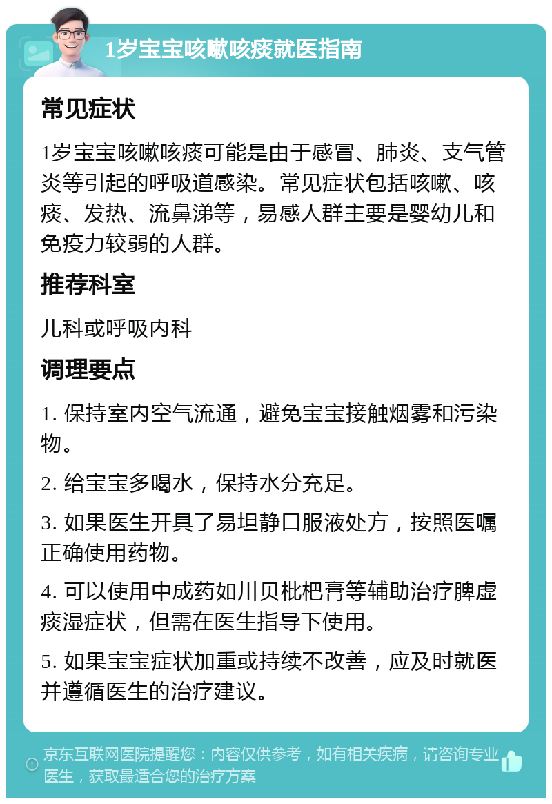 1岁宝宝咳嗽咳痰就医指南 常见症状 1岁宝宝咳嗽咳痰可能是由于感冒、肺炎、支气管炎等引起的呼吸道感染。常见症状包括咳嗽、咳痰、发热、流鼻涕等，易感人群主要是婴幼儿和免疫力较弱的人群。 推荐科室 儿科或呼吸内科 调理要点 1. 保持室内空气流通，避免宝宝接触烟雾和污染物。 2. 给宝宝多喝水，保持水分充足。 3. 如果医生开具了易坦静口服液处方，按照医嘱正确使用药物。 4. 可以使用中成药如川贝枇杷膏等辅助治疗脾虚痰湿症状，但需在医生指导下使用。 5. 如果宝宝症状加重或持续不改善，应及时就医并遵循医生的治疗建议。