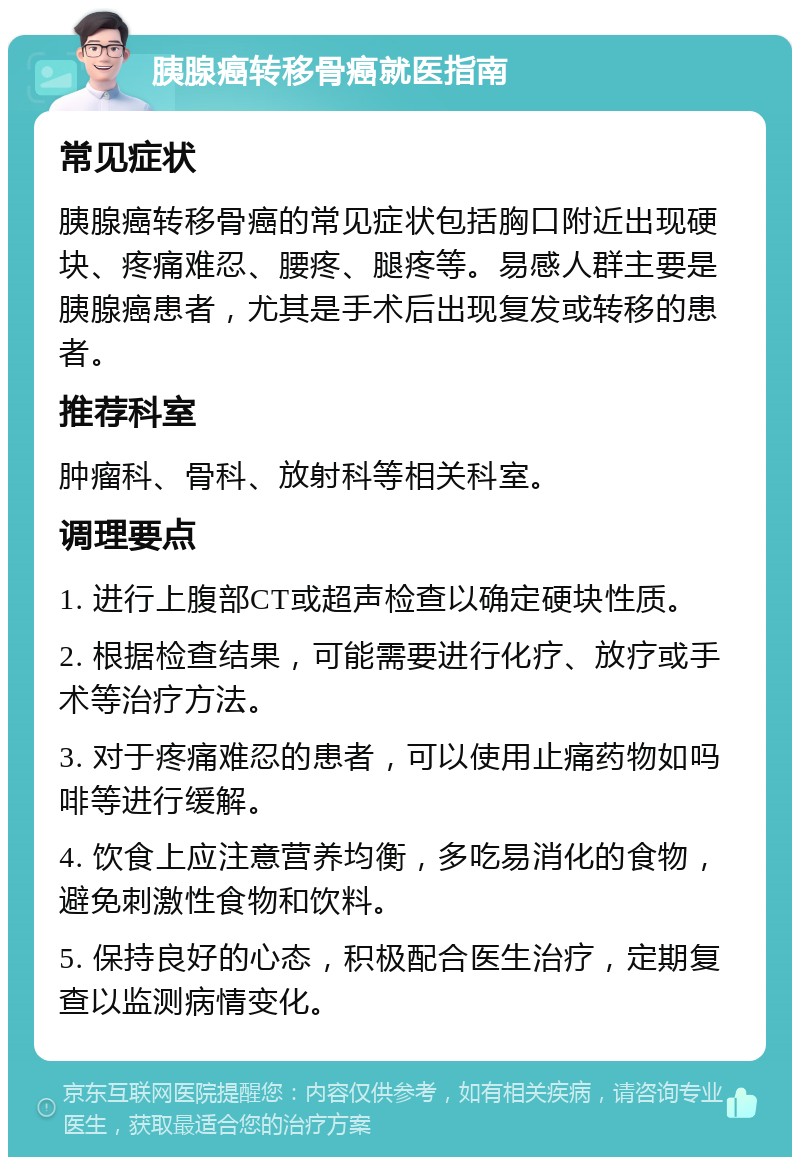 胰腺癌转移骨癌就医指南 常见症状 胰腺癌转移骨癌的常见症状包括胸口附近出现硬块、疼痛难忍、腰疼、腿疼等。易感人群主要是胰腺癌患者，尤其是手术后出现复发或转移的患者。 推荐科室 肿瘤科、骨科、放射科等相关科室。 调理要点 1. 进行上腹部CT或超声检查以确定硬块性质。 2. 根据检查结果，可能需要进行化疗、放疗或手术等治疗方法。 3. 对于疼痛难忍的患者，可以使用止痛药物如吗啡等进行缓解。 4. 饮食上应注意营养均衡，多吃易消化的食物，避免刺激性食物和饮料。 5. 保持良好的心态，积极配合医生治疗，定期复查以监测病情变化。