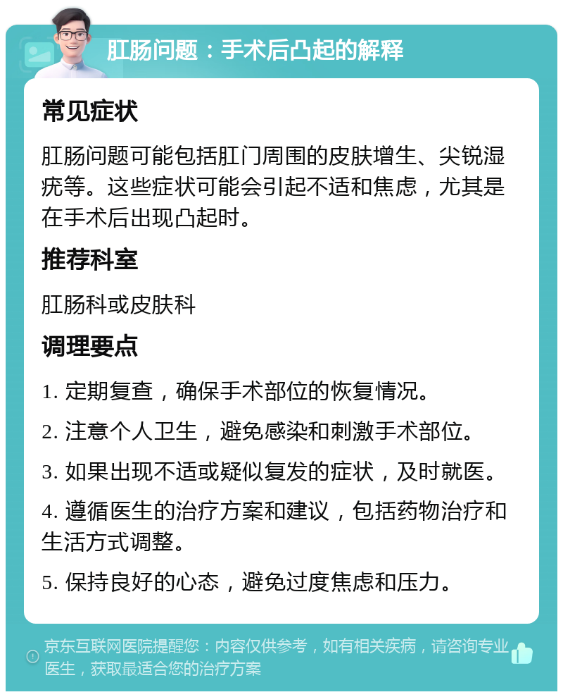 肛肠问题：手术后凸起的解释 常见症状 肛肠问题可能包括肛门周围的皮肤增生、尖锐湿疣等。这些症状可能会引起不适和焦虑，尤其是在手术后出现凸起时。 推荐科室 肛肠科或皮肤科 调理要点 1. 定期复查，确保手术部位的恢复情况。 2. 注意个人卫生，避免感染和刺激手术部位。 3. 如果出现不适或疑似复发的症状，及时就医。 4. 遵循医生的治疗方案和建议，包括药物治疗和生活方式调整。 5. 保持良好的心态，避免过度焦虑和压力。