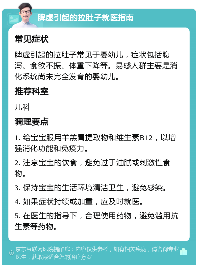 脾虚引起的拉肚子就医指南 常见症状 脾虚引起的拉肚子常见于婴幼儿，症状包括腹泻、食欲不振、体重下降等。易感人群主要是消化系统尚未完全发育的婴幼儿。 推荐科室 儿科 调理要点 1. 给宝宝服用羊羔胃提取物和维生素B12，以增强消化功能和免疫力。 2. 注意宝宝的饮食，避免过于油腻或刺激性食物。 3. 保持宝宝的生活环境清洁卫生，避免感染。 4. 如果症状持续或加重，应及时就医。 5. 在医生的指导下，合理使用药物，避免滥用抗生素等药物。