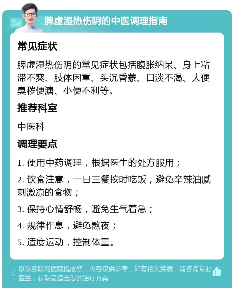 脾虚湿热伤阴的中医调理指南 常见症状 脾虚湿热伤阴的常见症状包括腹胀纳呆、身上粘滞不爽、肢体困重、头沉昏蒙、口淡不渴、大便臭秽便溏、小便不利等。 推荐科室 中医科 调理要点 1. 使用中药调理，根据医生的处方服用； 2. 饮食注意，一日三餐按时吃饭，避免辛辣油腻刺激凉的食物； 3. 保持心情舒畅，避免生气着急； 4. 规律作息，避免熬夜； 5. 适度运动，控制体重。