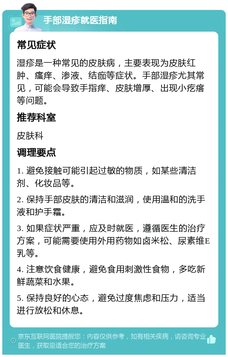 手部湿疹就医指南 常见症状 湿疹是一种常见的皮肤病，主要表现为皮肤红肿、瘙痒、渗液、结痂等症状。手部湿疹尤其常见，可能会导致手指痒、皮肤增厚、出现小疙瘩等问题。 推荐科室 皮肤科 调理要点 1. 避免接触可能引起过敏的物质，如某些清洁剂、化妆品等。 2. 保持手部皮肤的清洁和滋润，使用温和的洗手液和护手霜。 3. 如果症状严重，应及时就医，遵循医生的治疗方案，可能需要使用外用药物如卤米松、尿素维E乳等。 4. 注意饮食健康，避免食用刺激性食物，多吃新鲜蔬菜和水果。 5. 保持良好的心态，避免过度焦虑和压力，适当进行放松和休息。