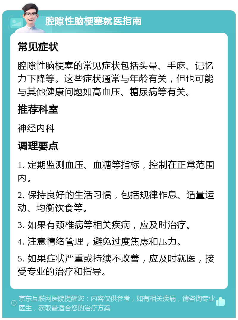 腔隙性脑梗塞就医指南 常见症状 腔隙性脑梗塞的常见症状包括头晕、手麻、记忆力下降等。这些症状通常与年龄有关，但也可能与其他健康问题如高血压、糖尿病等有关。 推荐科室 神经内科 调理要点 1. 定期监测血压、血糖等指标，控制在正常范围内。 2. 保持良好的生活习惯，包括规律作息、适量运动、均衡饮食等。 3. 如果有颈椎病等相关疾病，应及时治疗。 4. 注意情绪管理，避免过度焦虑和压力。 5. 如果症状严重或持续不改善，应及时就医，接受专业的治疗和指导。