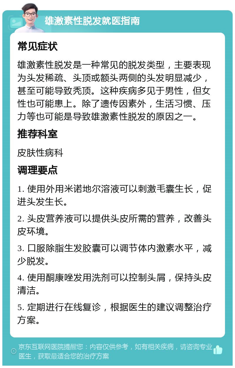 雄激素性脱发就医指南 常见症状 雄激素性脱发是一种常见的脱发类型，主要表现为头发稀疏、头顶或额头两侧的头发明显减少，甚至可能导致秃顶。这种疾病多见于男性，但女性也可能患上。除了遗传因素外，生活习惯、压力等也可能是导致雄激素性脱发的原因之一。 推荐科室 皮肤性病科 调理要点 1. 使用外用米诺地尔溶液可以刺激毛囊生长，促进头发生长。 2. 头皮营养液可以提供头皮所需的营养，改善头皮环境。 3. 口服除脂生发胶囊可以调节体内激素水平，减少脱发。 4. 使用酮康唑发用洗剂可以控制头屑，保持头皮清洁。 5. 定期进行在线复诊，根据医生的建议调整治疗方案。