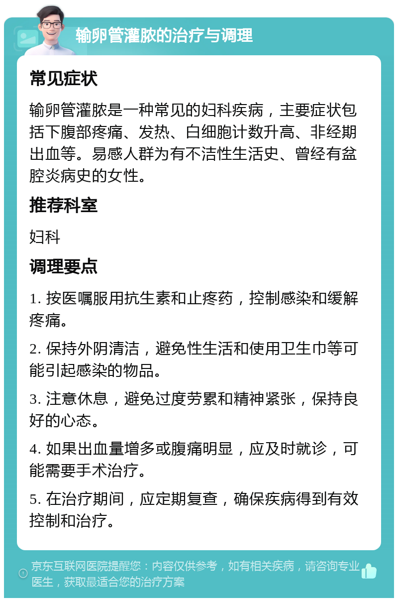 输卵管灌脓的治疗与调理 常见症状 输卵管灌脓是一种常见的妇科疾病，主要症状包括下腹部疼痛、发热、白细胞计数升高、非经期出血等。易感人群为有不洁性生活史、曾经有盆腔炎病史的女性。 推荐科室 妇科 调理要点 1. 按医嘱服用抗生素和止疼药，控制感染和缓解疼痛。 2. 保持外阴清洁，避免性生活和使用卫生巾等可能引起感染的物品。 3. 注意休息，避免过度劳累和精神紧张，保持良好的心态。 4. 如果出血量增多或腹痛明显，应及时就诊，可能需要手术治疗。 5. 在治疗期间，应定期复查，确保疾病得到有效控制和治疗。