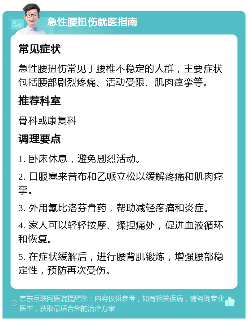 急性腰扭伤就医指南 常见症状 急性腰扭伤常见于腰椎不稳定的人群，主要症状包括腰部剧烈疼痛、活动受限、肌肉痉挛等。 推荐科室 骨科或康复科 调理要点 1. 卧床休息，避免剧烈活动。 2. 口服塞来昔布和乙哌立松以缓解疼痛和肌肉痉挛。 3. 外用氟比洛芬膏药，帮助减轻疼痛和炎症。 4. 家人可以轻轻按摩、揉捏痛处，促进血液循环和恢复。 5. 在症状缓解后，进行腰背肌锻炼，增强腰部稳定性，预防再次受伤。