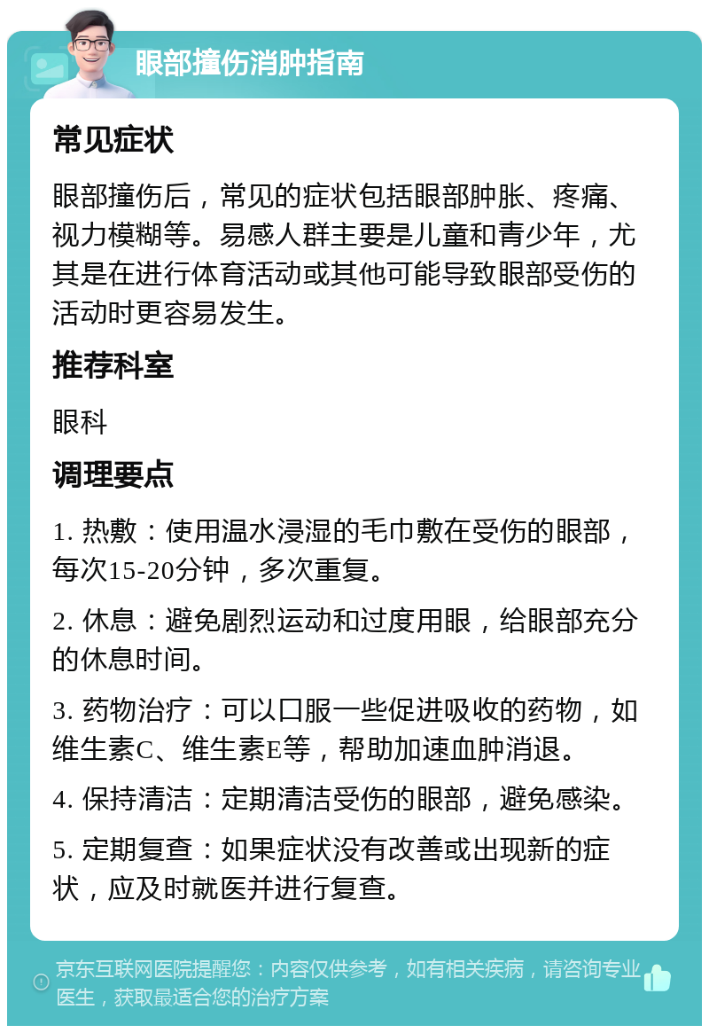 眼部撞伤消肿指南 常见症状 眼部撞伤后，常见的症状包括眼部肿胀、疼痛、视力模糊等。易感人群主要是儿童和青少年，尤其是在进行体育活动或其他可能导致眼部受伤的活动时更容易发生。 推荐科室 眼科 调理要点 1. 热敷：使用温水浸湿的毛巾敷在受伤的眼部，每次15-20分钟，多次重复。 2. 休息：避免剧烈运动和过度用眼，给眼部充分的休息时间。 3. 药物治疗：可以口服一些促进吸收的药物，如维生素C、维生素E等，帮助加速血肿消退。 4. 保持清洁：定期清洁受伤的眼部，避免感染。 5. 定期复查：如果症状没有改善或出现新的症状，应及时就医并进行复查。