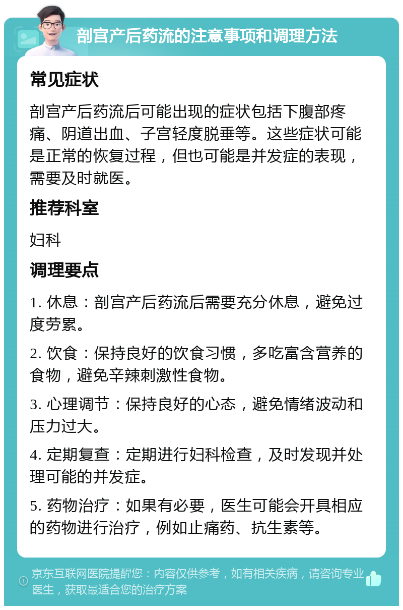 剖宫产后药流的注意事项和调理方法 常见症状 剖宫产后药流后可能出现的症状包括下腹部疼痛、阴道出血、子宫轻度脱垂等。这些症状可能是正常的恢复过程，但也可能是并发症的表现，需要及时就医。 推荐科室 妇科 调理要点 1. 休息：剖宫产后药流后需要充分休息，避免过度劳累。 2. 饮食：保持良好的饮食习惯，多吃富含营养的食物，避免辛辣刺激性食物。 3. 心理调节：保持良好的心态，避免情绪波动和压力过大。 4. 定期复查：定期进行妇科检查，及时发现并处理可能的并发症。 5. 药物治疗：如果有必要，医生可能会开具相应的药物进行治疗，例如止痛药、抗生素等。