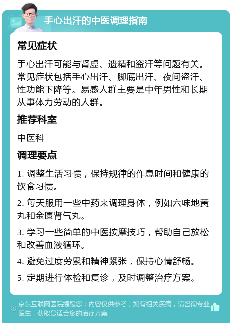 手心出汗的中医调理指南 常见症状 手心出汗可能与肾虚、遗精和盗汗等问题有关。常见症状包括手心出汗、脚底出汗、夜间盗汗、性功能下降等。易感人群主要是中年男性和长期从事体力劳动的人群。 推荐科室 中医科 调理要点 1. 调整生活习惯，保持规律的作息时间和健康的饮食习惯。 2. 每天服用一些中药来调理身体，例如六味地黄丸和金匮肾气丸。 3. 学习一些简单的中医按摩技巧，帮助自己放松和改善血液循环。 4. 避免过度劳累和精神紧张，保持心情舒畅。 5. 定期进行体检和复诊，及时调整治疗方案。