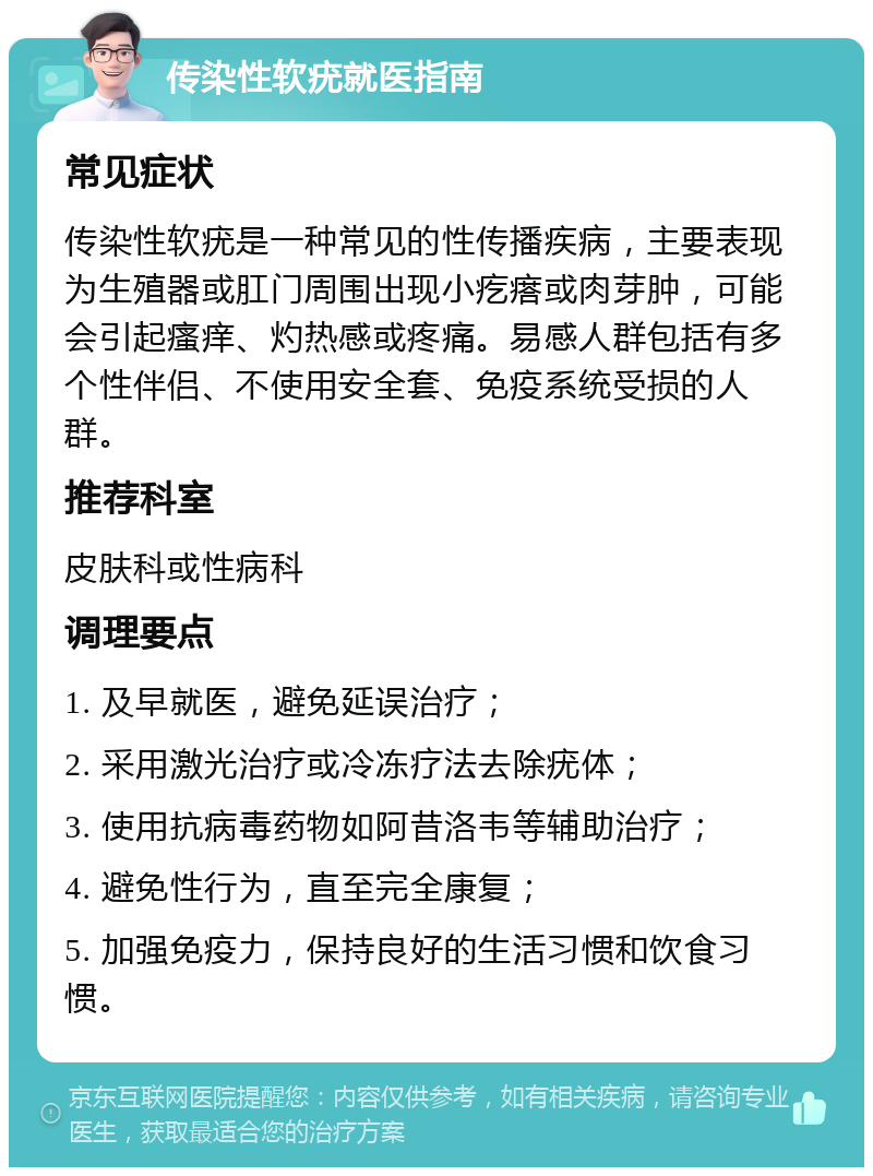 传染性软疣就医指南 常见症状 传染性软疣是一种常见的性传播疾病，主要表现为生殖器或肛门周围出现小疙瘩或肉芽肿，可能会引起瘙痒、灼热感或疼痛。易感人群包括有多个性伴侣、不使用安全套、免疫系统受损的人群。 推荐科室 皮肤科或性病科 调理要点 1. 及早就医，避免延误治疗； 2. 采用激光治疗或冷冻疗法去除疣体； 3. 使用抗病毒药物如阿昔洛韦等辅助治疗； 4. 避免性行为，直至完全康复； 5. 加强免疫力，保持良好的生活习惯和饮食习惯。